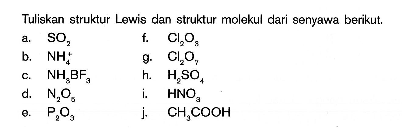 Tuliskan struktur Lewis dan struktur molekul dari senyawa berikut. a. SO2 f. Cl2O3 b. NH4^+ g. Cl2O7 c. NH3BF3 h. H2SO4 d. N2O5 i. HNO3 e. P2O3 j. CH3COOH