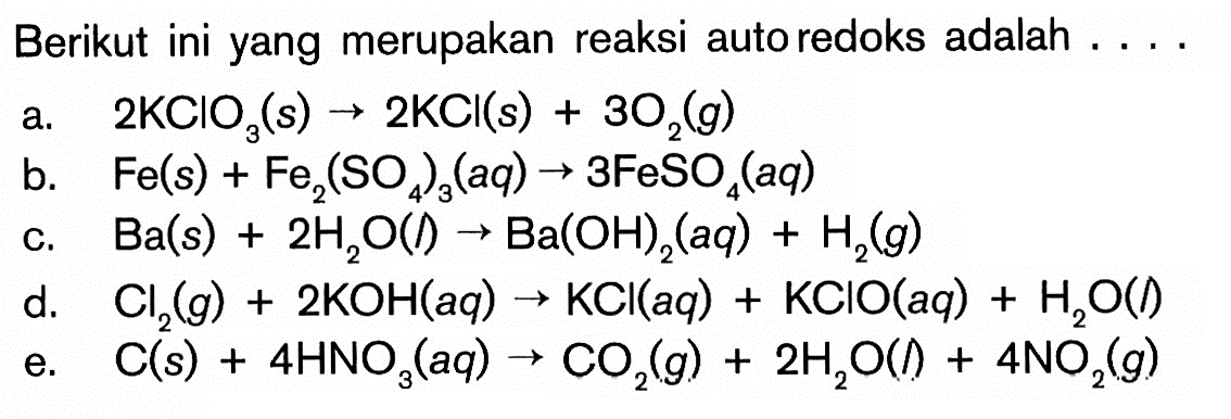 Berikut ini yang merupakan reaksi autoredoks adalah ....a. 2KClO3(s)->2KCl(s)+3O2(g) b. Fe(s)+Fe2(SO4)3(aq)->3FeSO4(aq) c. Ba(s)+2H2O(l)->Ba(OH)2(a q)+H2(g) d. Cl2(g)+2KOH(aq)->KCl(aq)+KClO(aq)+H2O(l) e. C(s)+4HNO3(aq)->CO2(g)+2H2O(l)+4NO2(g) 