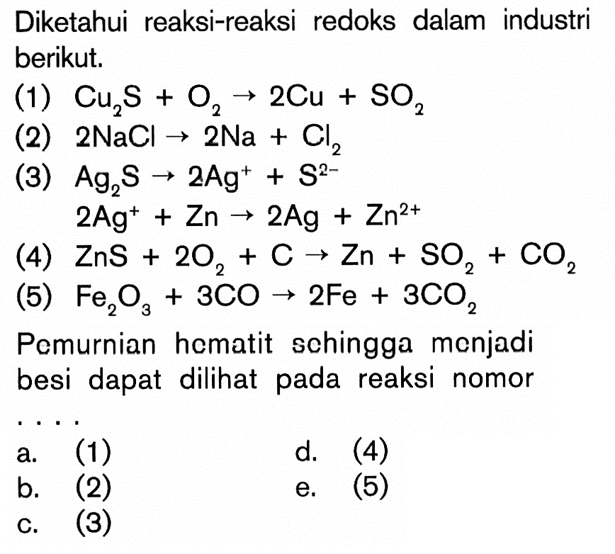 Diketahui reaksi-reaksi redoks dalam industri berikut. (1) Cu2S + O2 -> 2Cu + SO2 (2) 2 NaCL -> 2 Na + Cl2 (3) Ag2S -> 2Ag^+ + S^(2-) 2Ag^+ + Zn -> 2Ag + Zn^(2+) (5) Fe2O3 + 3CO -> 2Fe + 3CO2 Pemurnian hematit sehingga menjadi besi dapat dilihat pada reaksi nomor ....