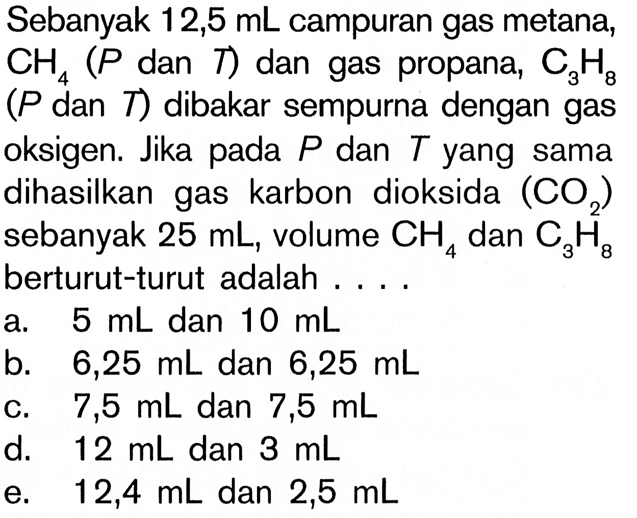 Sebanyak 12,5 mL campuran gas metana; CH4 (P dan T) dan gas propana, C3H8 (P dan T) dibakar sempurna dengan gas oksigen. Jika pada P dan T yang sama dihasilkan gas karbon dioksida (CO2) sebanyak 25 mL, volume CHS 4 dan CaH8 berturut-turut adalah