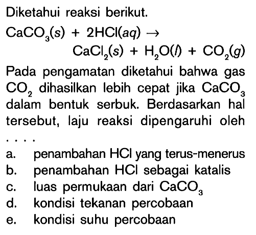 Diketahui reaksi berikut. CaCO3(s)+ 2HCI(aq) -> CaCl2(s) + H2O(l) + CO2(g) Pada pengamatan diketahui bahwa gas CO2 dihasilkan lebih cepat jika CaCO3 dalam bentuk serbuk. Berdasarkan hal tersebut, laju reaksi dipengaruhi oleh....