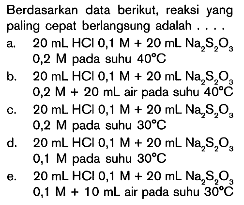 Berdasarkan data berikut, reaksi yang paling cepat berlangsung adalah .... a. 20 mL HCl 0,1 M + 20 mL Na2S2O3 0,2 M pada suhu 40 C b. 20 mL HCl 0,1 M + 20 mL Na2S2O3 0,2 M + 20 mL air pada suhu 40 C c. 20 mL HCl 0,1 M + 20 mL Na2S2O3 0,2 M pada suhu 30 C d. 20 mL HCl 0,1 M + 20 mL Na2S2O3 0,1 M pada suhu 30 C e. 20 mL HCl 0,1 M + 20 mL Na2S2O3 0,1 M + 10 mL air pada suhu 30 C 