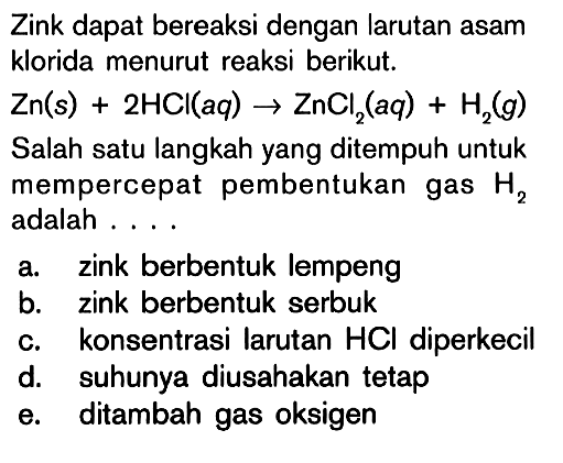 Zink dapat bereaksi dengan larutan asam klorida menurut reaksi berikut. Zn(s)+2HCl(aq) -> ZnCl2(aq)+H2(g) Salah satu langkah yang ditempuh untuk mempercepat pembentukan gas H2 adalah .... 