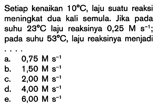 Setiap kenaikan 10C, laju suatu reaksi meningkat dua kali semula. Jika pada suhu 23C laju reaksinya 0,25 M s^-1 pada suhu 53C, laju reaksinya menjadi ....