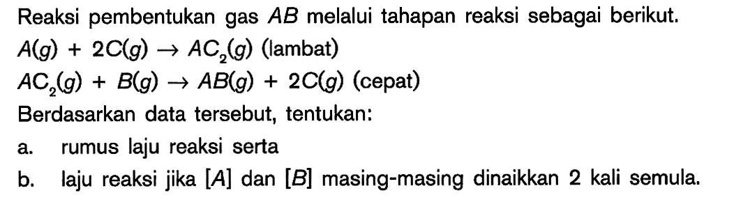 Reaksi pembentukan gas AB melalui tahapan reaksi sebagai berikut. A(g) + 2C(g) -> AC2(g) (lambat) AC2(g) + B(g) -> AB(g) + 2C(g) (cepat) Berdasarkan data tersebut; tentukan: a. rumus laju reaksi serta b. laju reaksi jika [A] dan [B] masing-masing dinaikkan 2 kali semula.