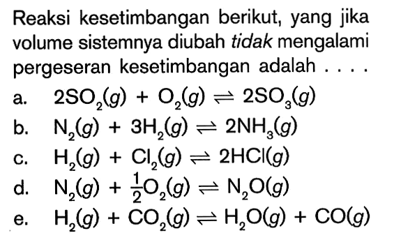 Reaksi kesetimbangan berikut, yang jika volume sistemnya diubah tidak mengalami pergeseran kesetimbangan adalah ... a. 2S02(g) + O2(g) <=> 2SO3(g) b. N2(g) + 3H2(g) <=> 2NH2(g) c. H2(g) + Cl2(g) <=> 2HCI(g) d. N2(g) + 1/2O2(g) <=> N2O(g) e. H2(g) + CO2(g) <=> H2O(g) + CO(g)