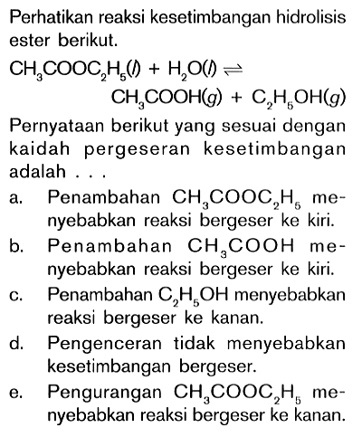 Perhatikan reaksi kesetimbangan hidrolisis ester berikut. CH3COOC2H5 (l) + H2O (l) <=> CH3COOH (g) + C2H5OH (g) Pernyataan berikut yang sesuai dengan kaidah pergeseran kesetimbangan adalah ...