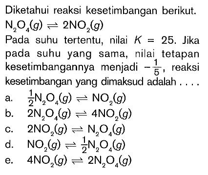 Diketahui reaksi kesetimbangan berikut: N,O (g) 2NO(g) Pada suhu tertentu, nilai K 25_ Jika pada suhu yang sama, nilai tetapan kesetimbangannya menjadi reaksi kesetimbangan yang dimaksud adalah ZN,O,(g) NOz(g) b. 2N2O (g) ANOz(g) 2NO,(g) N,O(g) d. NO_ ZN,O,(g) 4NO_( (g) 2N, 0,(g)