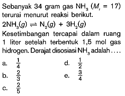 Sebanyak 34 gram gas NH3 (Mr = 17) terurai menurut reaksi berikut. 2NH3 (g) <=> N2 (g) + 3H2 (g) Kesetimbangan tercapai dalam ruang 1 liter setelah terbentuk 1,5 mol gas hidrogen. Derajat disosiasi NH3 adalah ....