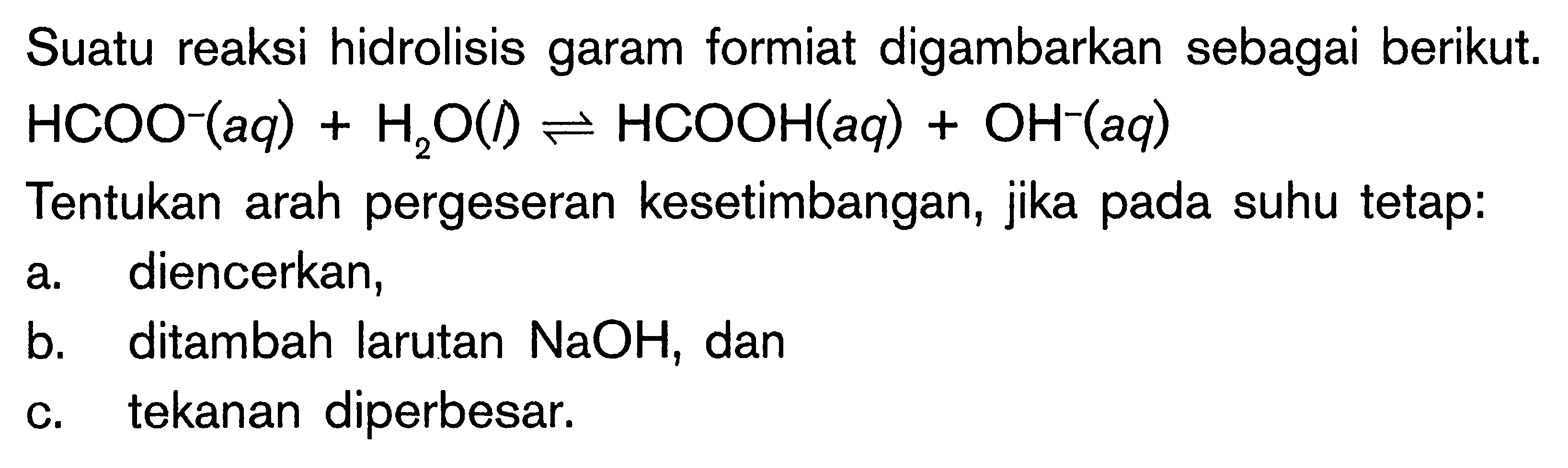 Suatu reaksi hidrolisis garam formiat digambarkan sebagai berikut. HCOO^- (aq) + H2O (l) <=> HCOOH (aq) + OH-^ (aq) Tentukan arah pergeseran kesetimbangan, jika pada suhu tetap: a. diencerkan, b. ditambah larutan NaOH, dan c. tekanan diperbesar.