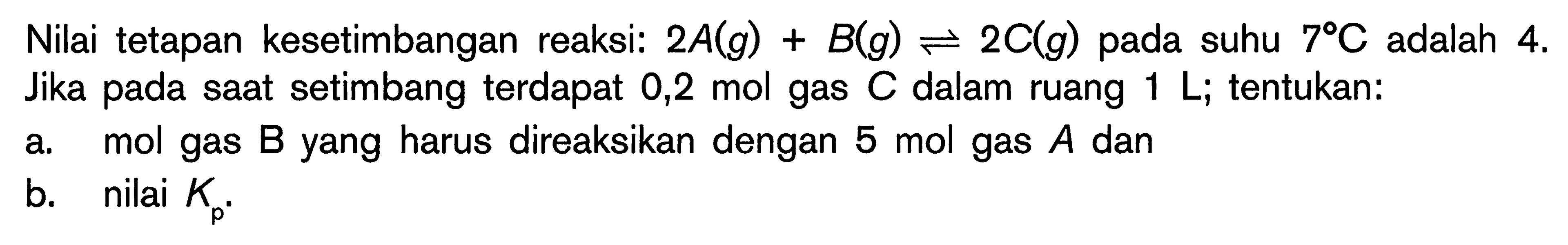 Nilai tetapan kesetimbangan reaksi:  2 A(g)+B(g) leftharpoons 2 C(g)  pada suhu  7 C  adalah 4 . Jika pada saat setimbang terdapat 0,2 mol gas  C  dalam ruang  1 L_( {; tentukan: )) 
a. mol gas  B  yang harus direaksikan dengan  5 mol  gas  A  dan
b. nilai  K_(p) .