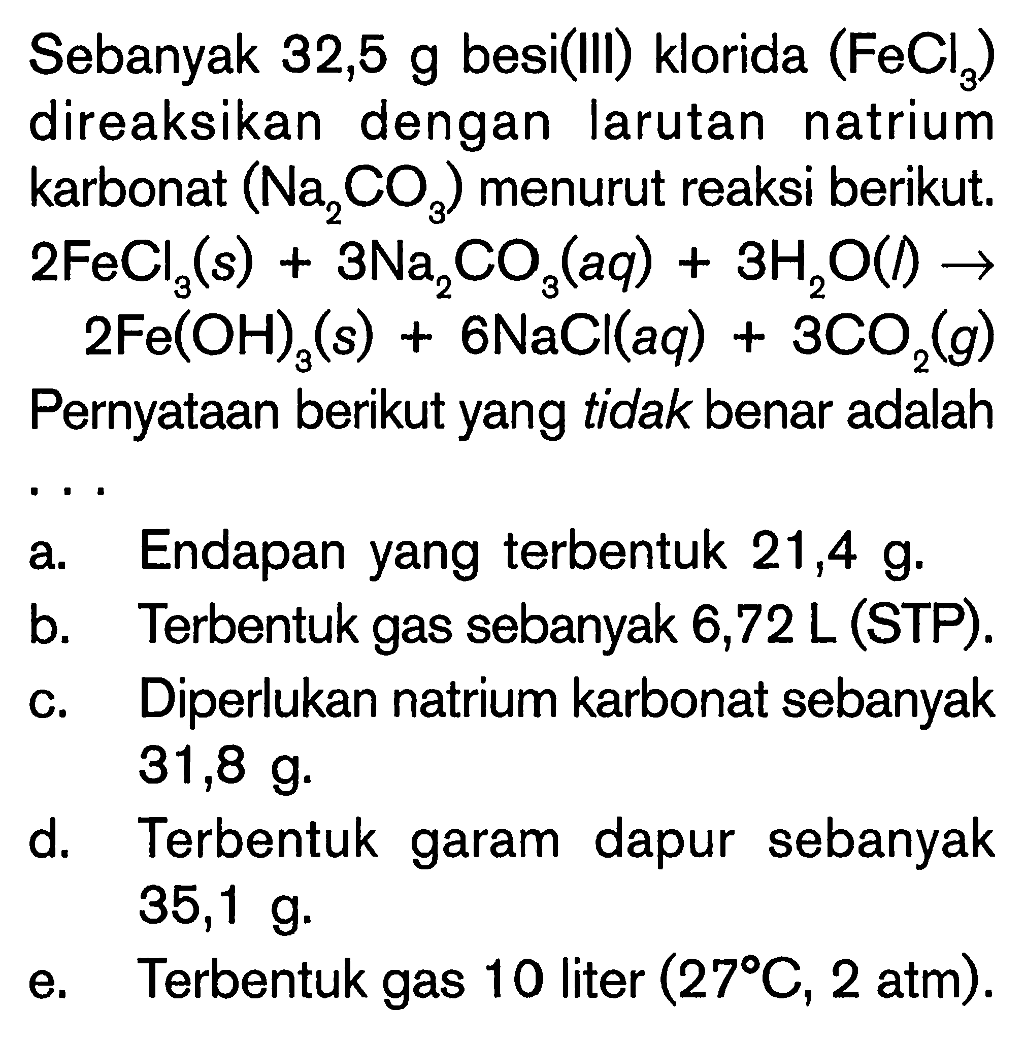 Sebanyak 32,5 g besi(III) klorida (FeCl3) direaksikan dengan larutan natrium karbonat (Na2CO3) menurut reaksi berikut. 2FeCl3 (s) + 3Na2CO3 (aq) + 3H2O (l) -> 2Fe(OH)3 (s) + 6NaCl (aq) + 3CO2 (g) Pernyataan berikut yang tidak benar adalah ...