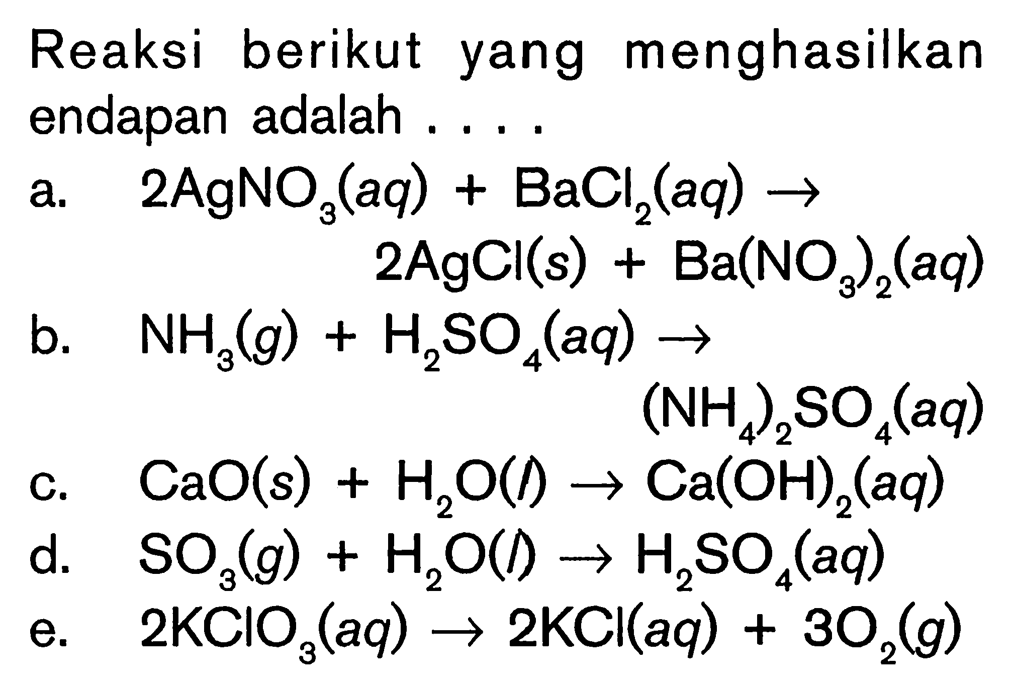 Reaksi berikut yang menghasilkan endapan adalah ....a.  2AgNO3(aq)+BaCl2(aq) -> 2AgCl(s)+Ba(NO3)2(aq) b.  NH3(g)+H2SO4(aq) -> (NH4)2 SO4(aq) c. CaO(s)+H2O(l) -> Ca(OH)2(aq) d.  SO3(g)+H2O(l) -> H2 SO4(aq) e.  2 KClO3(aq) -> 2 KCl(aq)+3O2(g) 