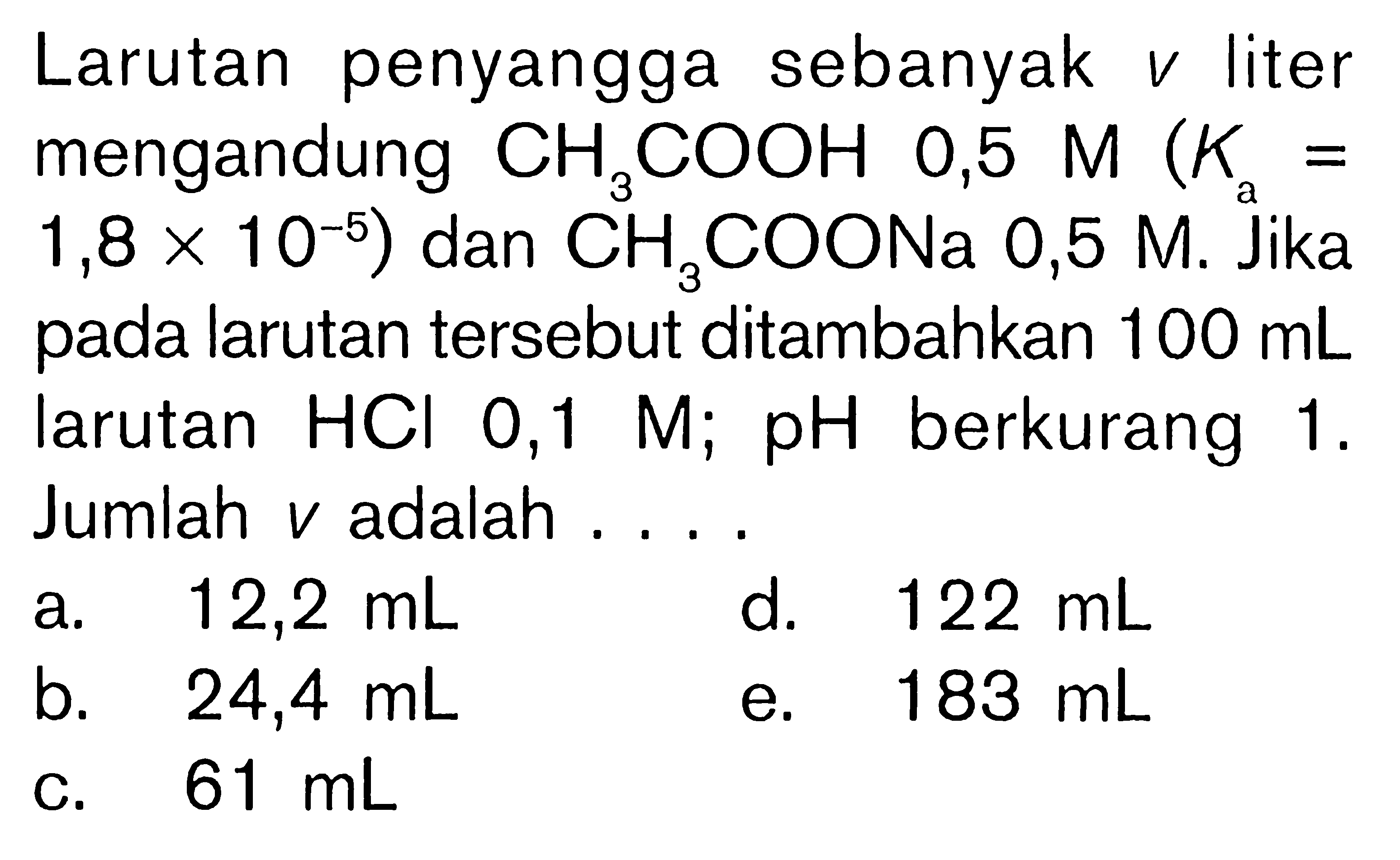 Larutan penyangga sebanyak  v  liter mengandung  CH3COOH  0,5 M (K/a=1,8x10^-5) dan  CH3COONa 0,5 M. Jika pada larutan tersebut ditambahkan  100 mL  larutan  HCl 0,1 M ; pH  berkurang 1 . Jumlah  v  adalah ....