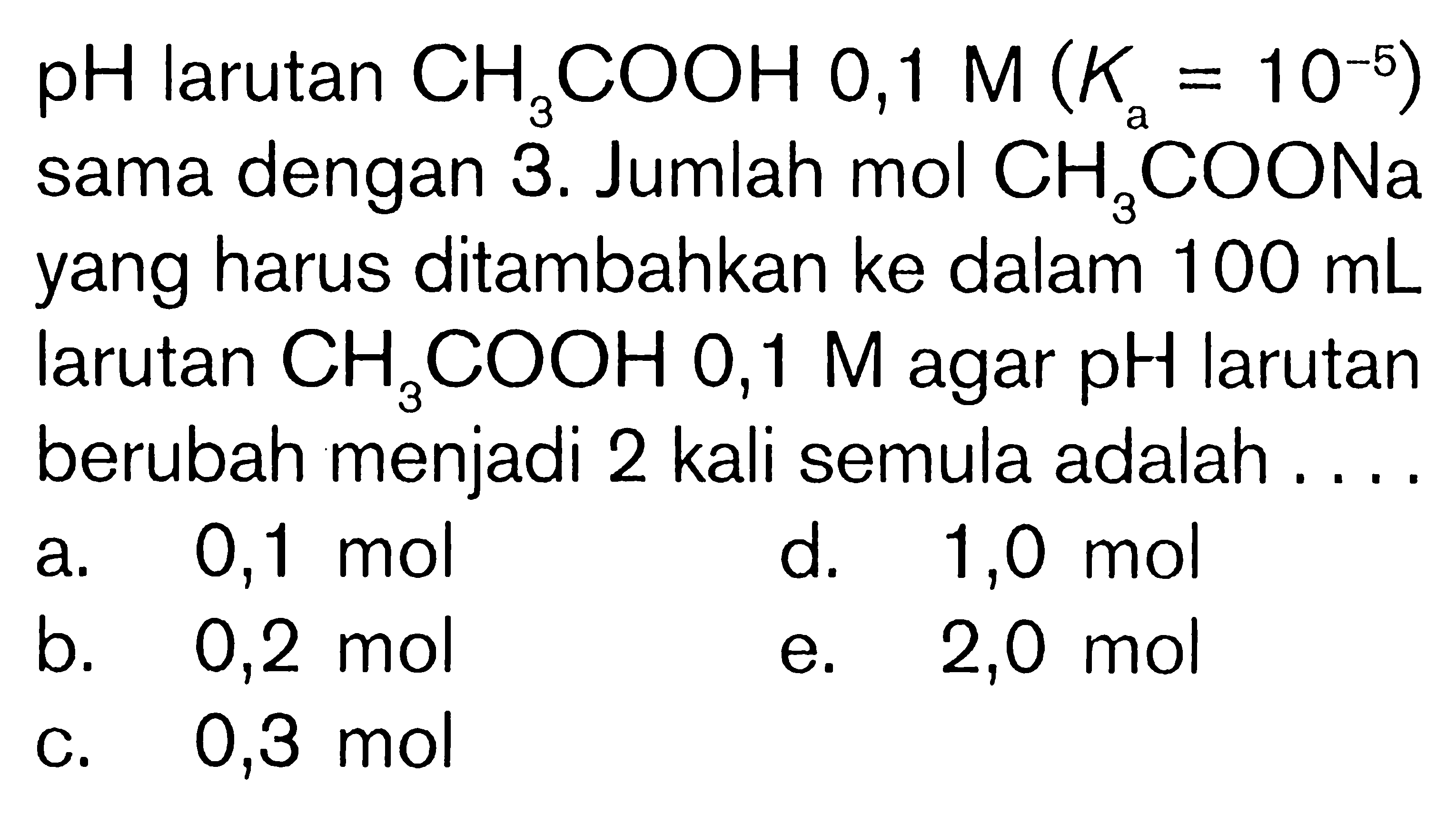 pH larutan CH3COOH 0,1 M(Ka=10^(-5)) sama dengan 3. Jumlah mol CH3COONa yang harus ditambahkan ke dalam 100 mL larutan  CH3COOH 0,1 M agar pH larutan berubah menjadi 2 kali semula adalah....