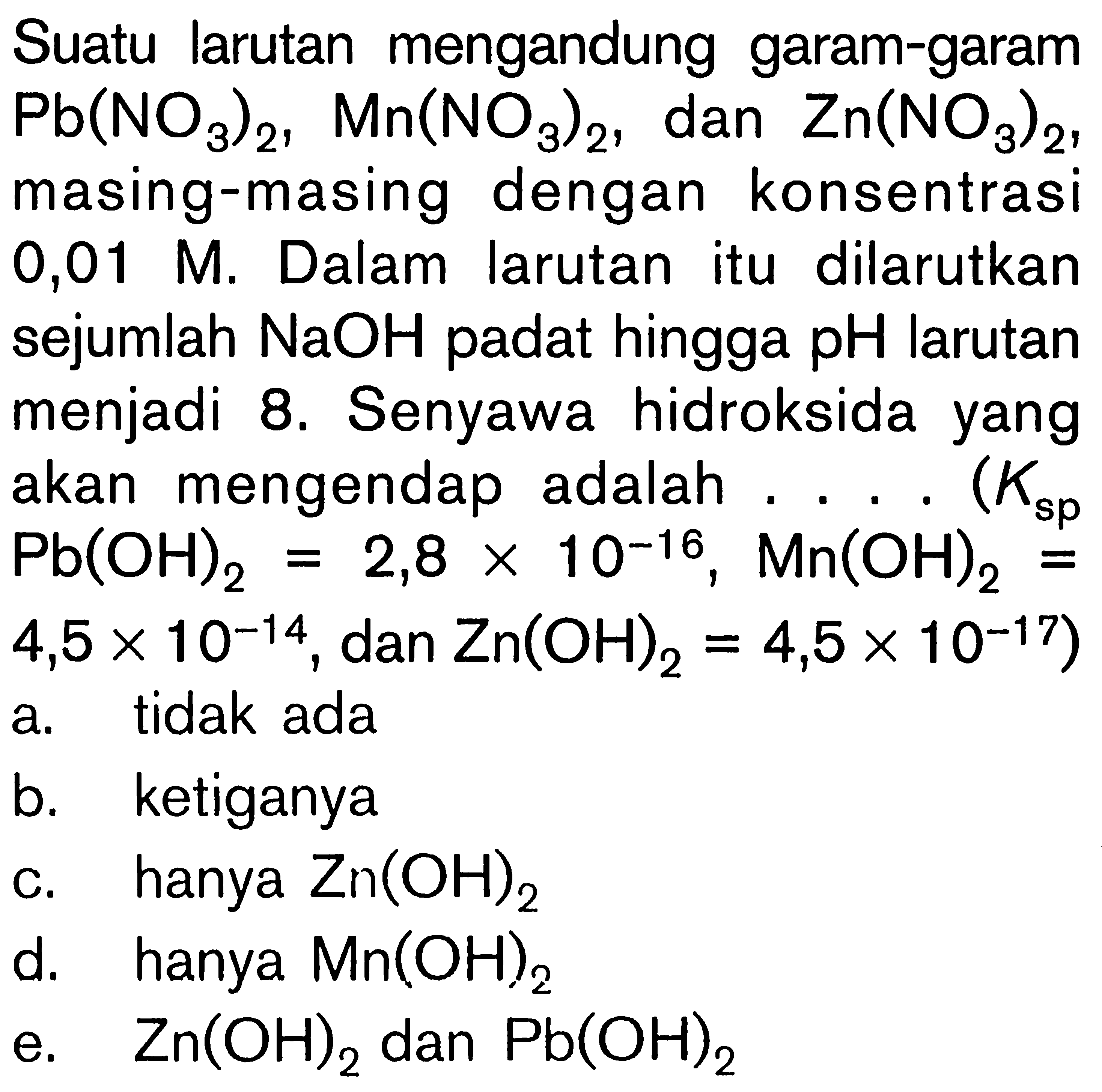 Suatu larutan mengandung garam-garam Pb(NO3)2, Mn(NO3)2 ,dan Zn(NO3)2, masing-masing dengan konsentrasi 0,01 M . Dalam larutan itu dilarutkan sejumlah NaOH padat hingga  pH  larutan menjadi 8. Senyawa hidroksida yang akan mengendap adalah ....  (Ksp Pb(OH)2=2,8 x 10^-16, Mn(OH)2=4,5 x 10^-14, dan Zn(OH)2=4,5 x 10^-17) 