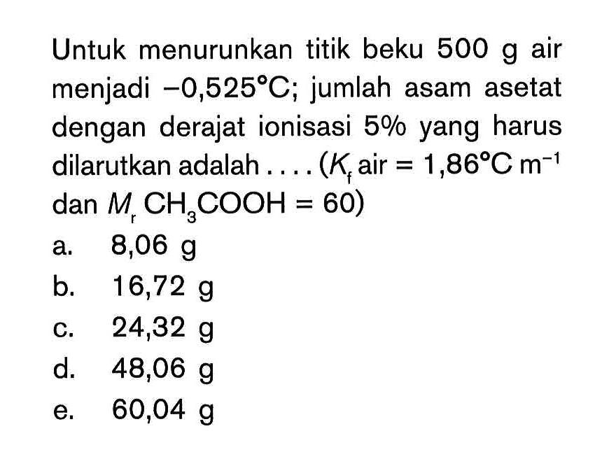 Untuk menurunkan titik beku 500 g air menjadi -0,525 C; jumlah asam asetat dengan derajat ionisasi 5% yang harus dilarutkan adalah ... (K air = 1,86 C m^-1 dan Mr CH3COOH = 60)