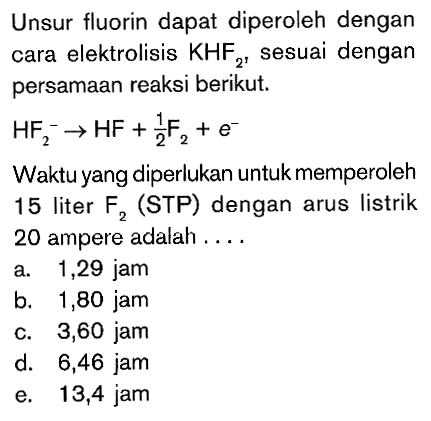 Unsur fluorin dapat diperoleh dengan cara elektrolisis KHF2, sesuai dengan persamaan reaksi berikut. HF2^- -> HF + 1/2 F2 + e^- Waktu yang diperlukan untuk memperoleh 15 liter F2 (STP) dengan arus listrik 20 ampere adalah ...