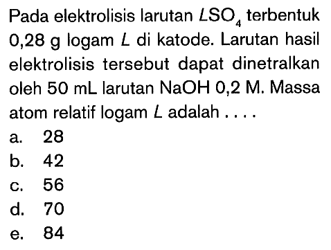 Pada elektrolisis larutan LSO4 terbentuk 0,28 g logam L di katode. Larutan hasil elektrolisis tersebut dapat dinetralkan oleh 50 mL larutan NaOH 0,2 M, Massa atom relatif logam L adalah ...