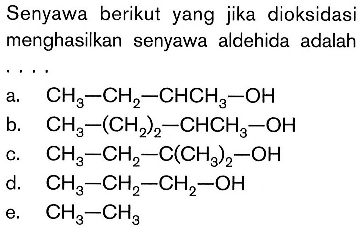 Senyawa berikut yang jika dioksidasi menghasilkan senyawa aldehida adalah  .. 
a.   CH3-CH2-CHCH3-OH 
b.  CH3-(CH2)2-CHCH3-OH 
c.  CH3-CH2-C(CH3)2-OH 
d.   CH3-CH2-CH2-OH 
e.  CH3-CH3 