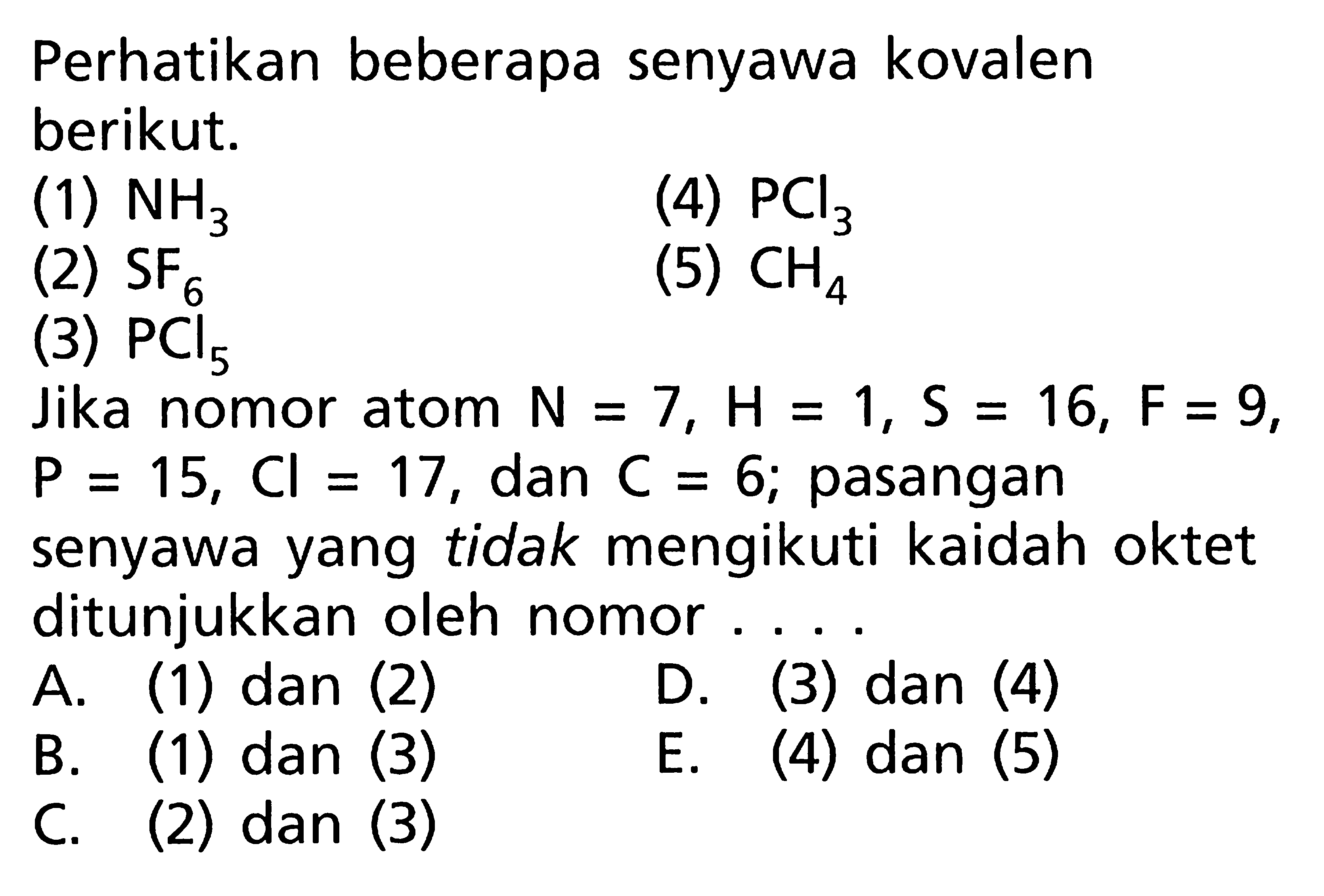 Perhatikan beberapa senyawa kovalen berikut. (1) NH3 (4) PCl3 (2) SF6 (5) CH4 (3) PCI5. Jika nomor atom N = 7, H = 1, S = 16, F = 9, P = 15, Cl = 17, dan C = 6; pasangan senyawa yang tidak mengikuti kaidah oktet ditunjukkan oleh nomor A. (1) dan (2) D. (3) dan (4) B. (1) dan (3) E. (4) dan (5) C. (2) dan (3)