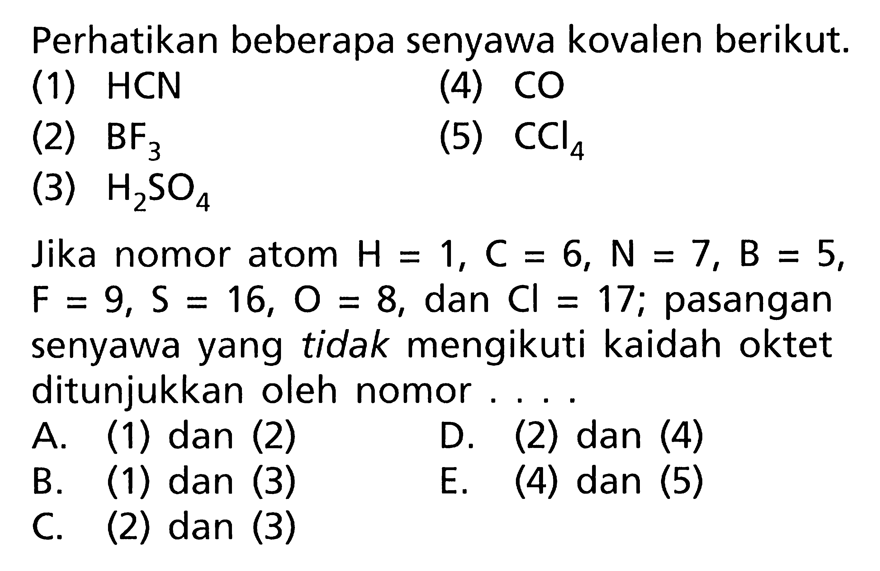 Perhatikan beberapa senyawa kovalen berikut. (1) HCN (4) CO (2) BF3 (5) CCl4 (3) H2SO4 Jika nomor atom H = 1, C = 6, N = 7, B = 5, F = 9, S = 16, 0 = 8, dan Cl = 17; pasangan senyawa yang tidak mengikuti kaidah oktet ditunjukkan oleh nomor ...