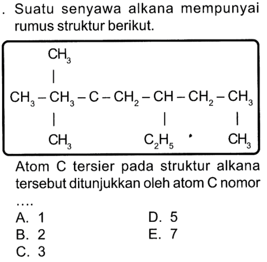 Suatu senyawa alkana mempunyai rumus struktur berikut. CH3 CH3 - CH3 - C - CH2 - CH - CH2 - CH3 CH3 C2H5 CH3 Atom C tersier pada struktur alkana tersebut ditunjukkan oleh atom C nomor ...