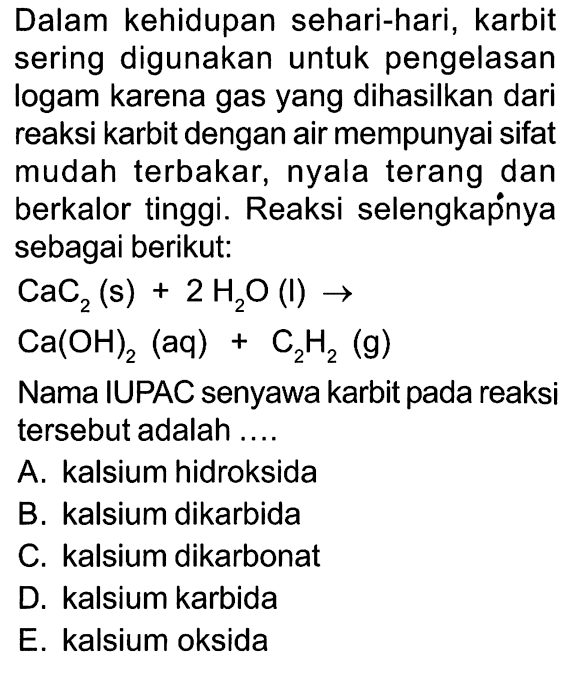 Dalam kehidupan sehari-hari, karbit sering digunakan untuk pengelasan logam karena gas yang dihasilkan dari reaksi karbit dengan air mempunyai sifat mudah terbakar, nyala terang dan berkalor tinggi. Reaksi selengkapnya sebagai berikut: CaC2 (s) + 2 H2O (l) -> Ca(OH)2 (aq) + C2H2 (g) Nama IUPAC senyawa karbit pada reaksi tersebut adalah ....
