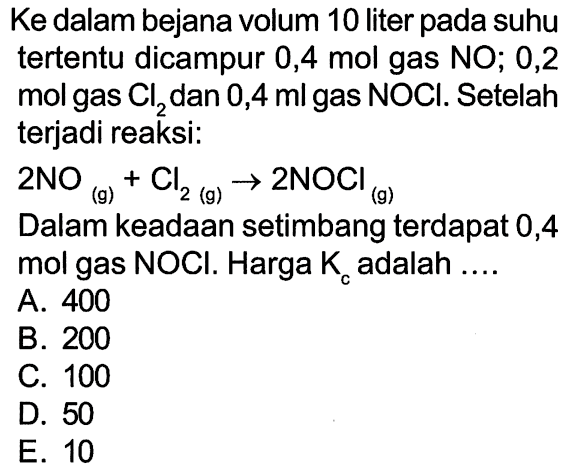 Ke dalam bejana volum 10 liter pada suhu tertentu dicampur 0,4 mol gas NO; 0,2 mol gas Cl2 dan 0,4 ml gas NOCI. Setelah terjadi reaksi: 2NO (g) + Cl2 (g) -> 2NOCI (g) Dalam keadaan setimbang terdapat 0,4 mol gas NOCI. Harga Kc adalah ....