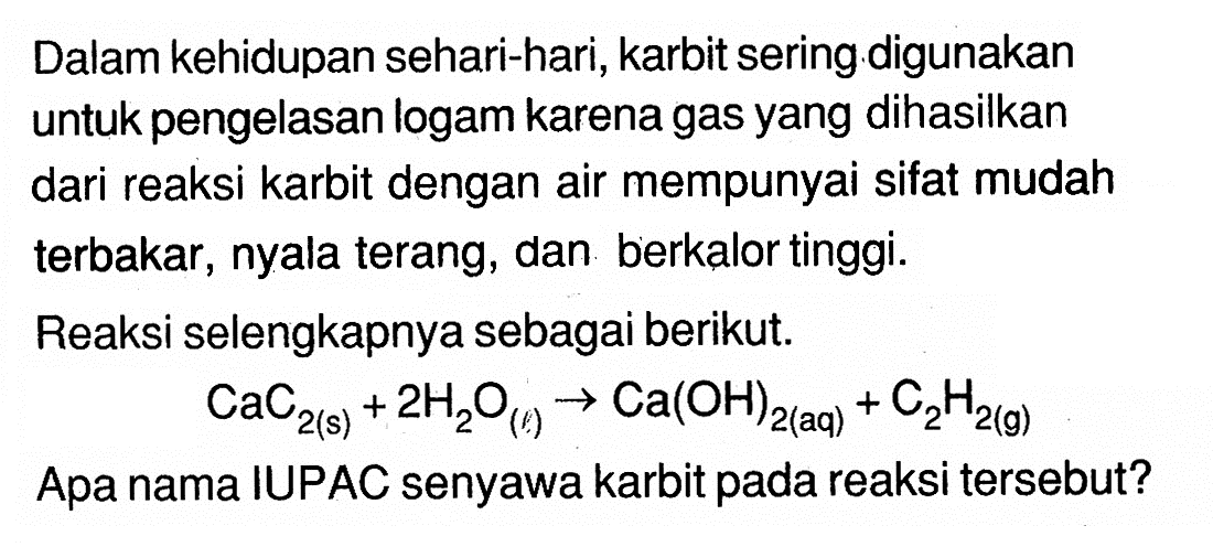 Dalam kehidupan sehari-hari, karbit sering digunakan untuk pengelasan logam karena gas yang dihasilkan dari reaksi karbit dengan air mempunyai sifat mudah terbakar, nyala terang, dan berkalor tinggi. Reaksi selengkapnya sebagai berikut. CaC2(s) + 2H2O(l) -> Ca(OH)2(aq) + C2H2(g) Apa nama IUPAC senyawa karbit pada reaksi tersebut? 