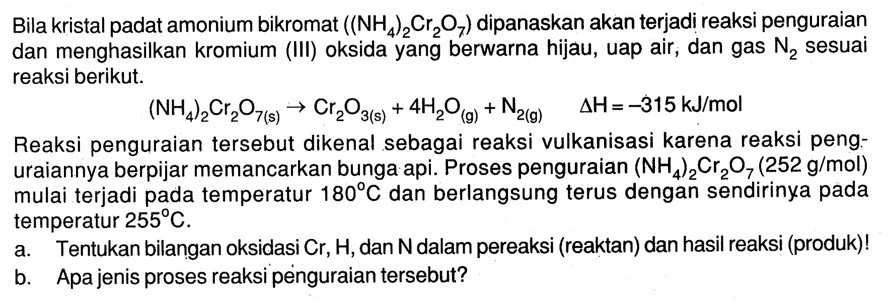 Bila kristal padat amonium bikromat (NH4)2Cr2O7 dipanaskan akan terjadi reaksi penguraian dan menghasilkan kromium (III) oksida yang berwarna hijau, uap air, dan gas N2 sesuai reaksi berikut.
(NH4)2Cr2O7 (s)  - > Cr2O3 (s) + 4 H2O (g) + N2 (g) delta H=-315 kJ/mol Reaksi penguraian tersebut dikenal sebagai reaksi vulkanisasi karena reaksi penguraiannya berpijar memancarkan bunga api. Proses penguraian (NH4)2Cr2O7 (252 g/mol) mulai terjadi pada temperatur 180 C dan berlangsung terus dengan sendirinya pada temperatur 255 C. a. Tentukan bilangan oksidasi Cr, H , dan N dalam pereaksi (reaktan) dan hasil reaksi (produk)! b. Apa jenis proses reaksi penguraian tersebut? 