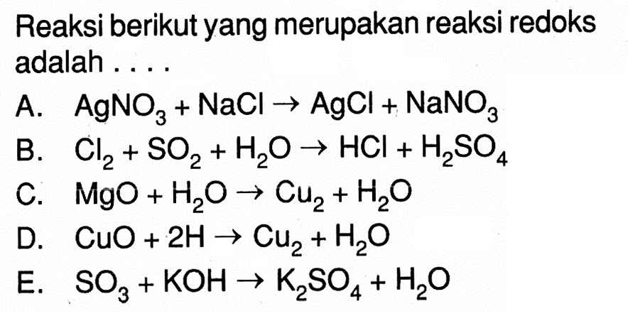 Reaksi berikut yang merupakan reaksi redoks adalah .... A.AgNO3+NaCl->AgCl+NaNO3 B. Cl2+SO2+H2O->HCl+H2SO4 C. MgO+H2O->Cu2+H2O D. CuO+2H->Cu2+H2O E. SO3+KOH->K2SO4+H2O
