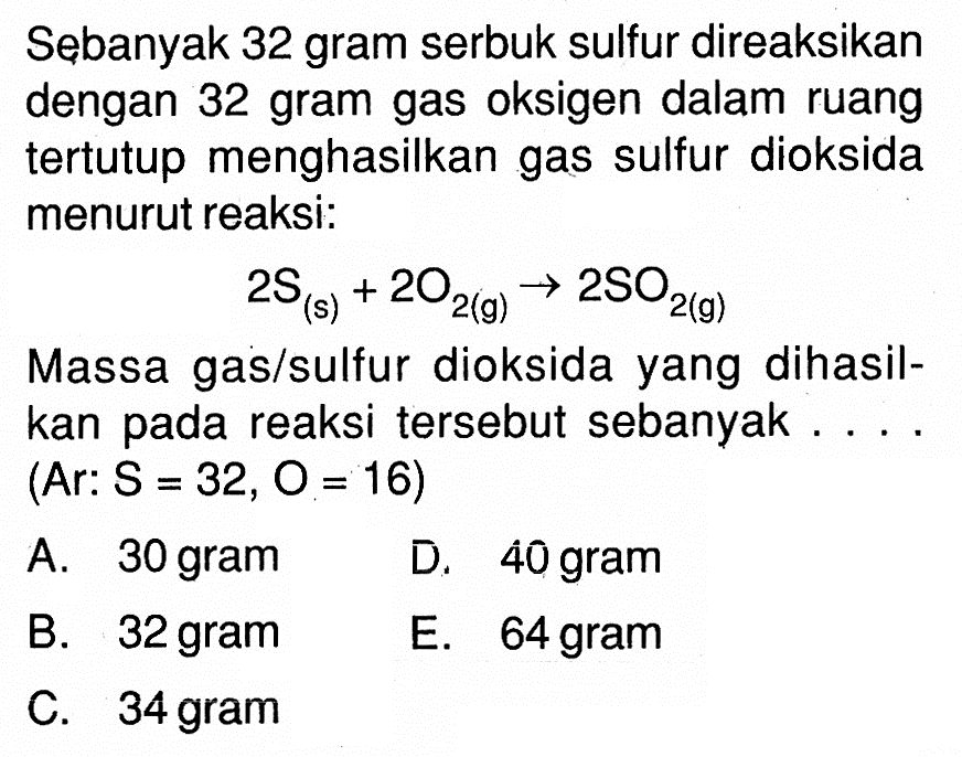 Sebanyak 32 gram serbuk sulfur direaksikan dengan 32 gram gas oksigen dalam ruang tertutup menghasilkan gas sulfur dioksida menurut reaksi: 2S(s)+2O2(g)->2SO2(g) Massa gas/sulfur dioksida yang dihasilkan pada reaksi tersebut sebanyak .... (Ar: S=32, O=16)