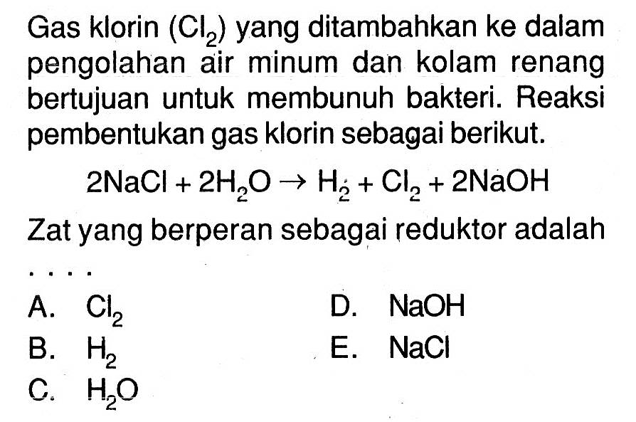 Gas klorin (Cl2)  yang ditambahkan ke dalam pengolahan air minum dan kolam renang bertujuan untuk membunuh bakteri. Reaksi pembentukan gas klorin sebagai berikut.2NaCl+2H2O -> H2+Cl2+2NaOHZat yang berperan sebagai reduktor adalah ...
