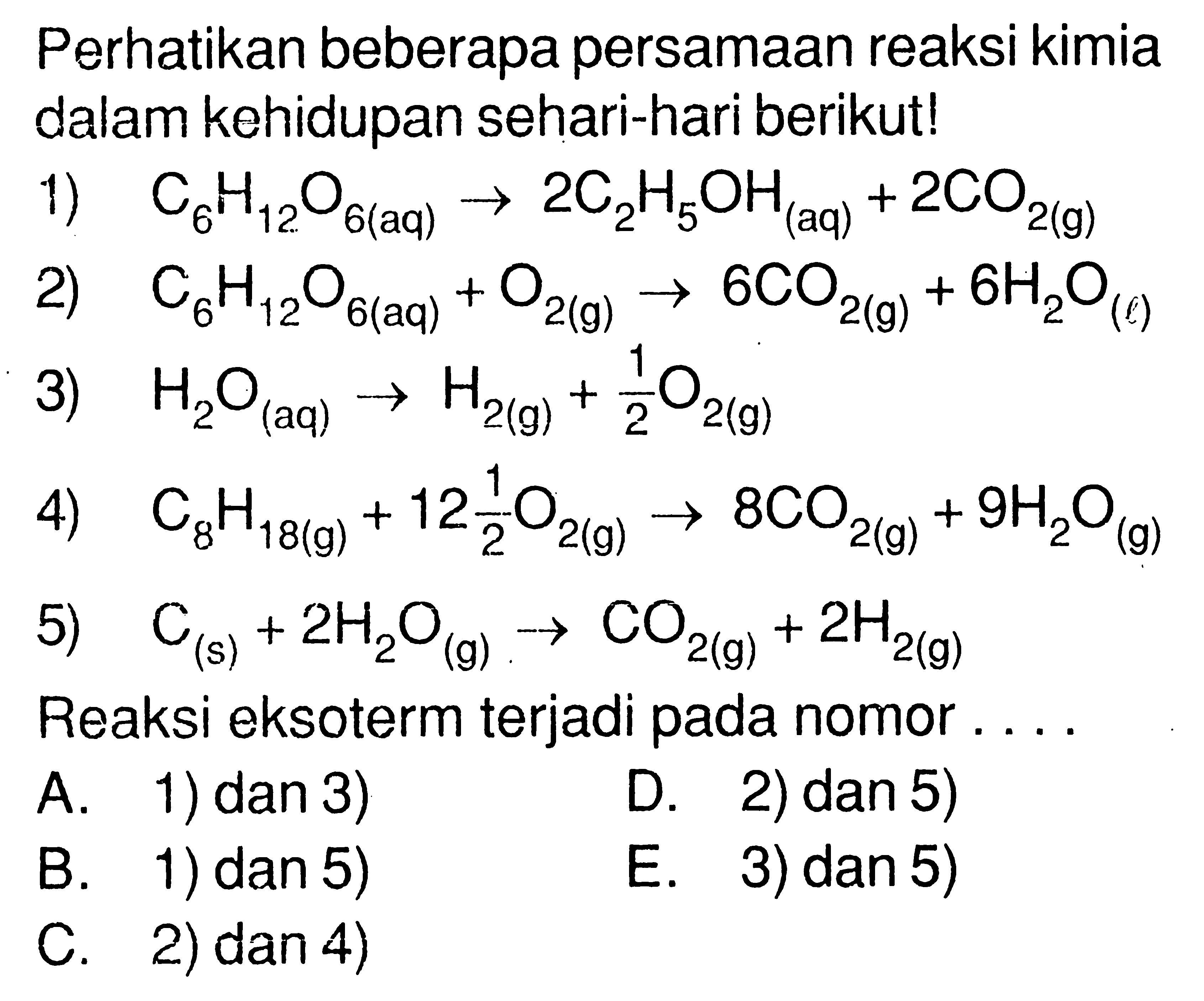 Perhatikan beberapa persamaan reaksi kimia dalam kehidupan sehari-hari berikut! 1) C6H12O6( aq ) -> 2C2H5OH(aq) + 2CO2(g) 2) C6 H12O6(aq) + O2(g) -> 6CO2(g) + 6H2O(l) 3) H2O(aq) -> H2(g) + 1/2 O2(g) 4) C8H18(g) + 12 1/2 O2(g) -> 8CO2(g) + 9 H2O(g) 5) C(s) + 2H2O(g) -> CO2(g) + 2H2(g) Reaksi eksoterm terjadi pada nomor.... 