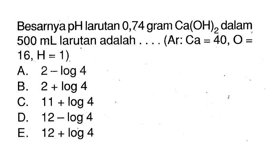 Besarnya pH larutan 0,74 gram Ca(OH)2 dalam 500 mL larutan adalah... (Ar: Ca=40, O=16, H=1) 