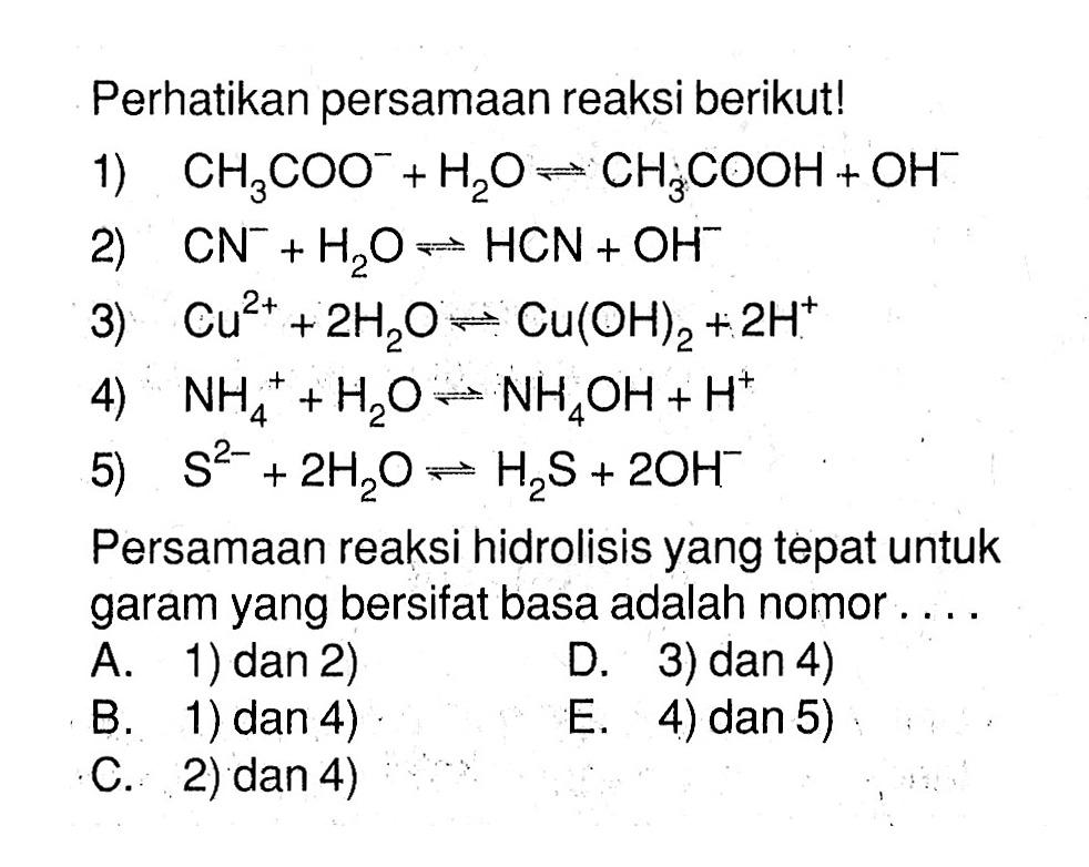 Perhatikan persamaan reaksi berikut!
1)  CH3COO^-+H2O <=> CH3COOH+OH^- 
2)  CN^-+H2O <=> HCN+OH^- 
3)  Cu^(2+)+2H2O <=> Cu(OH)2+2H^+ 
4)  NH4^++H2O <=> NH4OH+H^+ 
5)  S^(2-)+2H2O <=> H2S+2OH^- 
Persamaan reaksi hidrolisis yang tepat untuk garam yang bersifat basa adalah nomor ....
