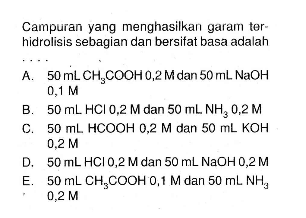 Campuran yang menghasilkan garam terhidrolisis sebagian dan bersifat basa adalah A. 50 mL CH3COOH 0,2 M dan 50 mL NaOH 0,1 M B. 50 mL HCl 0,2 M dan 50 mL NH3 0,2 M C. 50 mL HCOOH 0,2 M dan 50 mL KOH 0,2 M D. 50 mL HCl 0,2 M dan 50 mL NaOH 0,2 M E. 50 mL CH3COOH 0,1 M dan 50 mL NH3 0,2 M