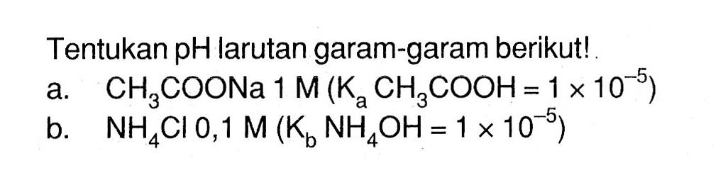Tentukan pH larutan garam-garam berikut!a. CH3COONa 1 M(KaCH3COOH=1x10^-5) b. NH4Cl 0,1 M(KbNH4OH=1x10^-5) 