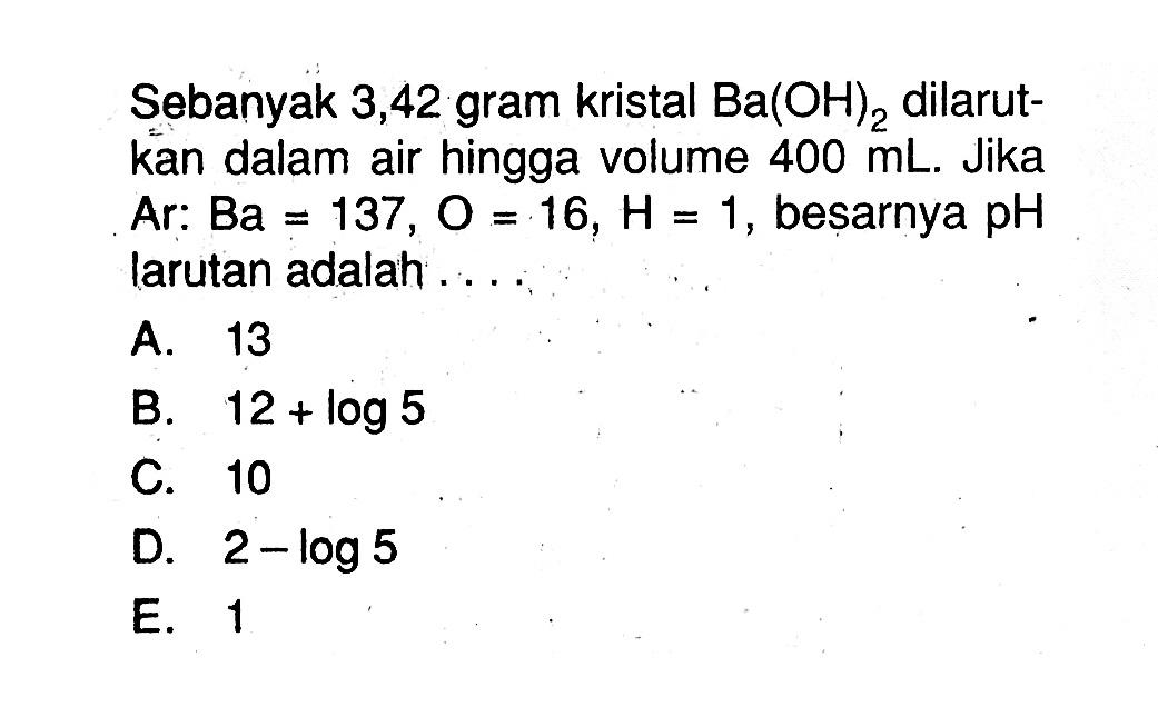 Sebanyak 3,42 gram kristal  Ba(OH)2 dilarutkan dalam air hingga volume  400 mL. Jika Ar:Ba=137, O=16, H=1, besarnya  pH  larutan adalah ....