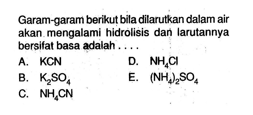 Garam-garam berikut bila dilarutkan dalam air akan mengalami hidrolisis dan larutannya bersifat basa adalah ....A. KCND. NH4Cl B. K2SO4 E. (NH4)2SO4 C. NH4CN 