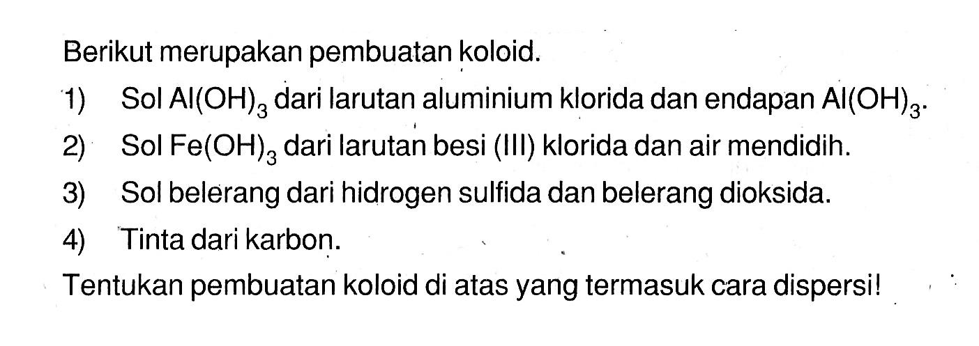 Berikut merupakan pembuatan koloid.1) Sol Al(OH)3 dari larutan aluminium klorida dan endapan Al(OH)3 .2) Sol Fe(OH)3  dari larutan besi (III) klorida dan air mendidih.3) Sol belerang dari hidrogen sulfida dan belerang dioksida.4) Tinta dari karbon.Tentukan pembuatan koloid di atas yang termasuk cara dispersi!