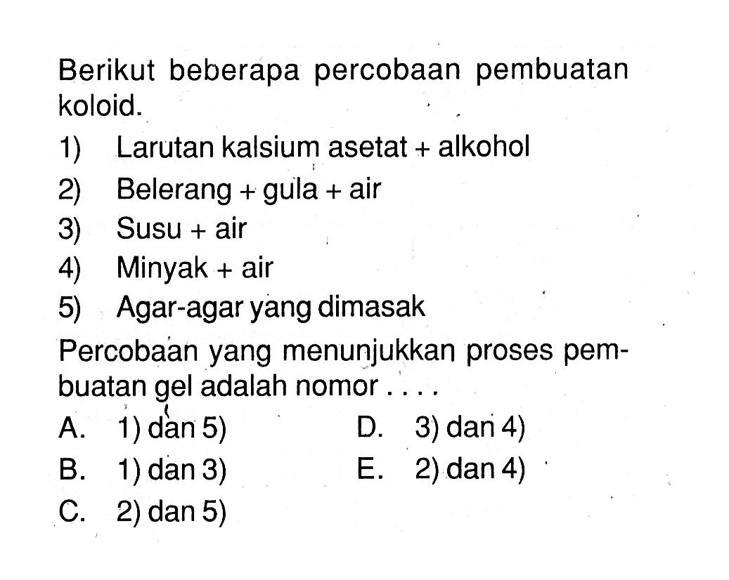 Berikut beberapa percobaan pembuatan koloid. 1) Larutan kalsium asetat + alkohol 2) Belerang + gula + air 3) Susu + air 4) Minyak + air 5) Agar-agar yang dimasak Percobaan yang menunjukkan proses pembuatan gel adalah nomor .... A. 1) dan 5) D. 3) dan 4) B. 1) dan 3) E. 2) dan 4) C. 2) dan 5)