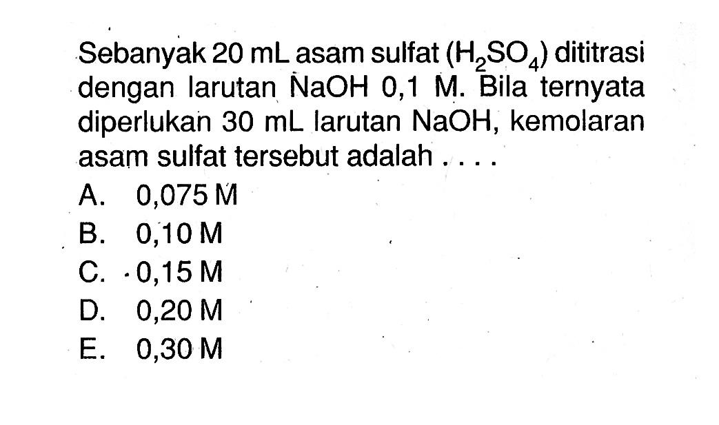 Sebanyak 20 mL asam sulfat (H2SO4) dititrasi dengan larutan NaOH 0,1 M. Bila ternyata diperlukan 30 mL larutan NaOH, kemolaran asam sulfat tersebut adalah ....