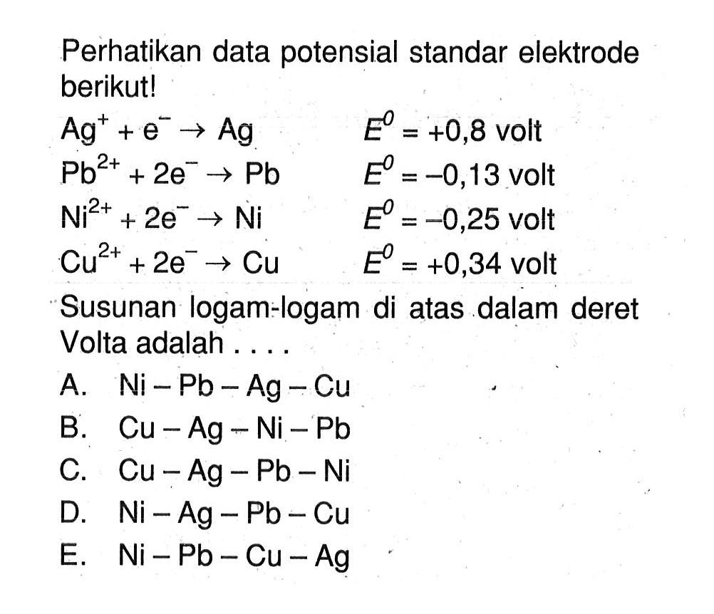 Perhatikan data potensial standar elektrode berikut! Ag^+ + e^- -> Ag E^0 = +0,8 volt Pb^(2+) + 2e^(-) -> Pb E^0 = -0,13 volt Ni^(2+) + 2e^- -> Ni E^0 = -0,25 volt Cu^(2+) + 2e^- -> Cu E^0 = +0,34 volt Susunan logam-logam di atas dalam deret Volta adalah ...