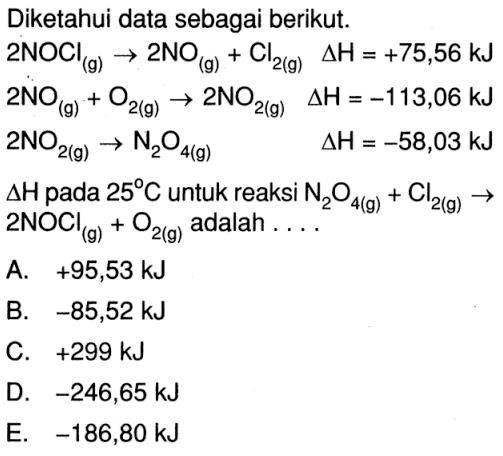 Diketahui data sebagai berikut.  2 NOCl(g) -> 2 NO(g)+Cl2(g)  segitiga H=+75,56 kJ   2 NO(g)+O2(g) -> 2 NO2(g)  segitiga H=-113,06 kJ   2 NO2(g) -> N2O4(g)  segitiga H=-58,03 kJ   deltaH  pada  25 C  untuk reaksi  N2O4(g)+Cl2(g) ->  2 NOCl(g)+O2(g) adalah .... 