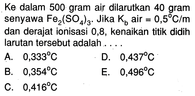 Ke dalam 500 gram air dilarutkan 40 gram senyawa Fe2(SO4)3 . Jika Kb air = 0,5 C/m dan derajat ionisasi 0,8, kenaikan titik didih larutan tersebut adalah . . . .
