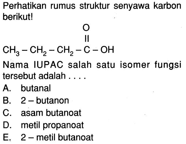 Perhatikan rumus struktur senyawa karbon berikut! CH3 - CH2 - CH2 - C - OH O Nama IUPAC salah satu isomer fungsi tersebut adalah .... A. butanal B. 2-butanon C. asam butanoat D. metil propanoat E. 2-metil butanoat 