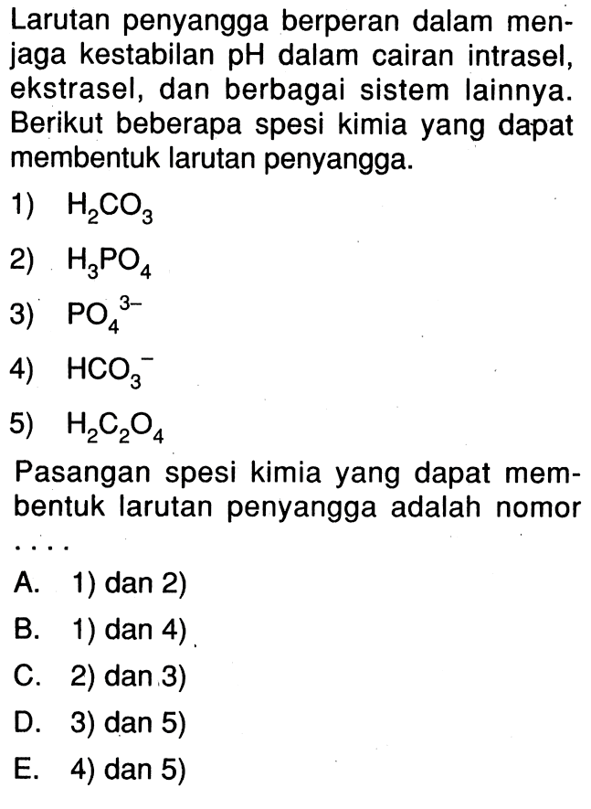 Larutan penyangga berperan dalam menjaga kestabilan pH dalam cairan intrasel, ekstrasel, dan berbagai sistem lainnya. Berikut beberapa spesi kimia yang dapat membentuk larutan penyangga.1)  H2CO3 2)  H3PO4 3)  PO4^(3-) 4)  HCO3^(-) 5)  H2C2O4 Pasangan spesi kimia yang dapat membentuk larutan penyangga adalah nomor