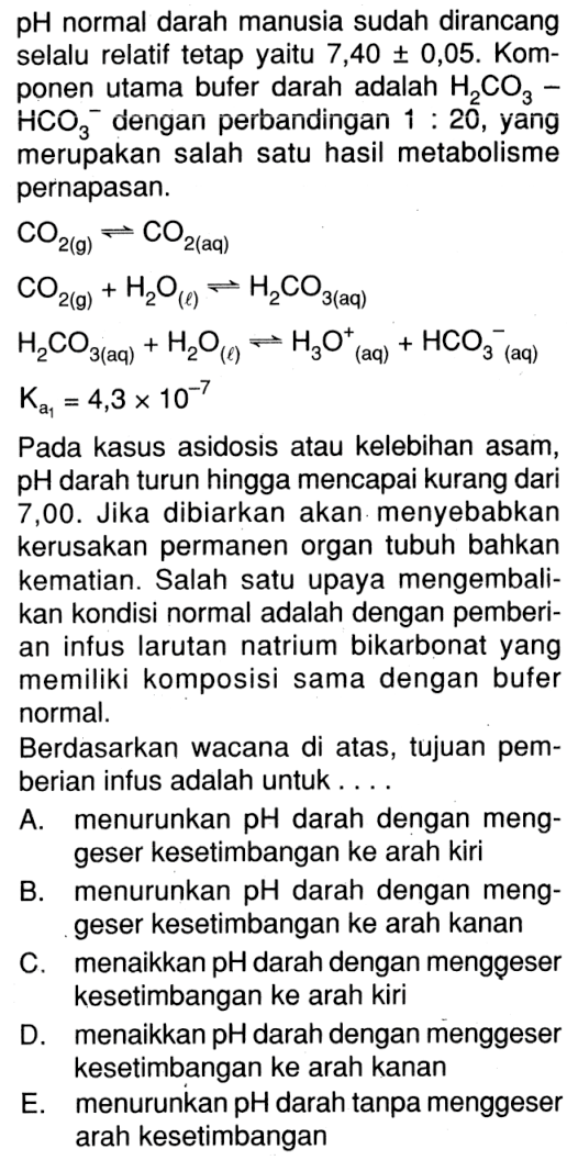 pH normal darah manusia sudah dirancang selalu relatif tetap yaitu 7,40 +- 0,05. Komponen utama bufer darah adalah H2CO3 - HCO3^- dengan perbandingan 1:20, yang merupakan salah satu hasil metabolisme pernapasan.CO2(g) <=> CO2(aq) CO2(g)+H2O(l) <=> H2 CO3(aq) H2CO3(aq)+H2O(l) <=> H3O(aq)^+ + HCO3^- (aq) Ka1=4,3 x 10^(-7)Pada kasus asidosis atau kelebihan asam, pH darah turun hingga mencapai kurang dari 7,00. Jika dibiarkan akan menyebabkan kerusakan permanen organ tubuh bahkan kematian. Salah satu upaya mengembalikan kondisi normal adalah dengan pemberian infus larutan natrium bikarbonat yang memiliki komposisi sama dengan bufer normal.Berdasarkan wacana di atas, tujuan pemberian infus adalah untuk... A. menurunkan pH darah dengan menggeser kesetimbangan ke arah kiri B. menurunkan pH darah dengan menggeser kesetimbangan ke arah kanan C. menaikkan pH darah dengan menggeser kesetimbangan ke arah kiri D. menaikkan pH darah dengan menggeser kesetimbangan ke arah kanan E. menurunkan pH darah tanpa menggeser arah kesetimbangan